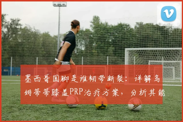 墨西哥国脚是谁韧带断裂:详解乌姆蒂蒂膝盖PRP治疗方案,分析其能否赶上2026世界杯