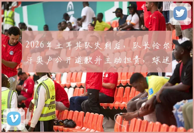 2026年土耳其队失利后，队长恰尔汗奥卢公开道歉并主动担责，球迷与舆论如何看待这一举动？