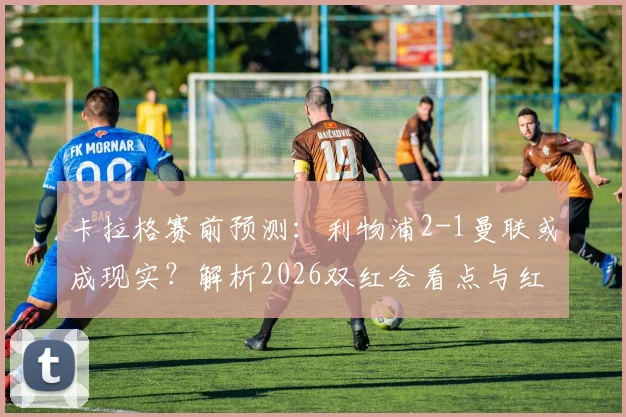 卡拉格赛前预测:利物浦2-1曼联或成现实?解析2026双红会看点与红魔拥趸的不同声音
