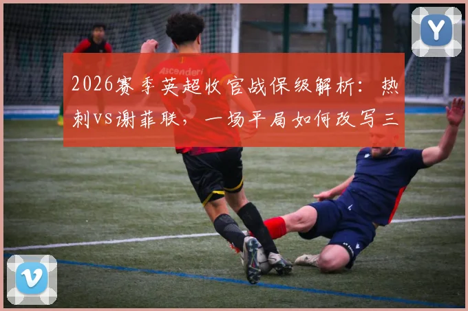 2026赛季英超收官战保级解析:热刺vs谢菲联,一场平局如何改写三队命运
