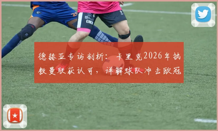 德赫亚专访剖析：卡里克2026年执教曼联获认可，详解球队冲击欧冠资格的关键因素