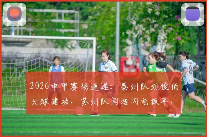 2026中甲赛场速递:泰州队刘俊伯头球建功,苏州队闫浩闪电扳平,半场1-1战况胶着