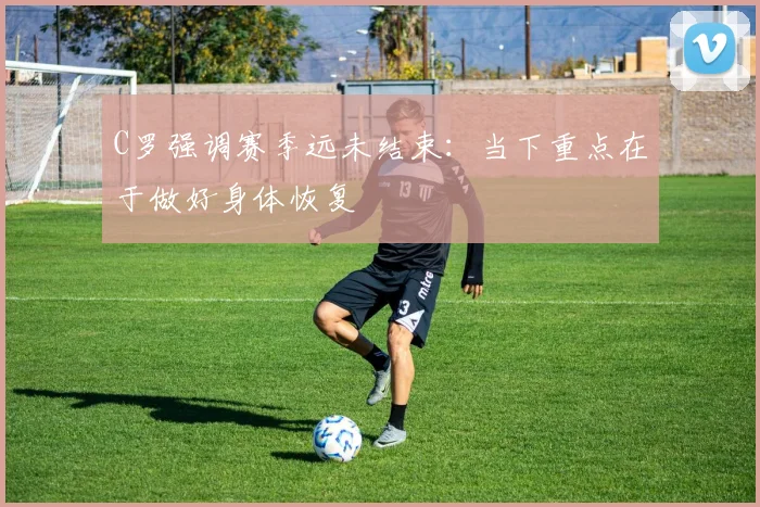 C罗强调赛季远未结束：当下重点在于做好身体恢复