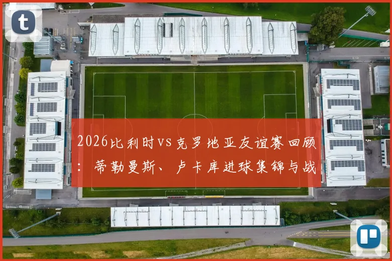 2026比利时vs克罗地亚友谊赛回顾:蒂勒曼斯、卢卡库进球集锦与战术解析,欧洲红魔2-0取胜全记录
