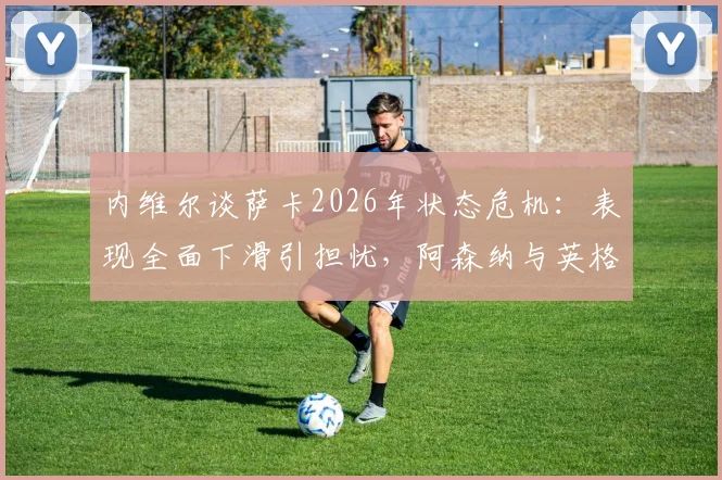 内维尔谈萨卡2026年状态危机：表现全面下滑引担忧，阿森纳与英格兰队该如何应对？