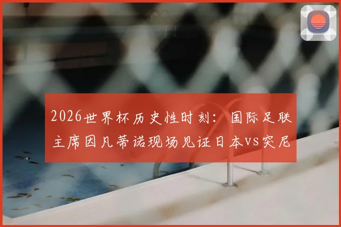 2026世界杯历史性时刻:国际足联主席因凡蒂诺现场见证日本vs突尼斯千场里程碑战,附完整赛事情报与焦点回顾