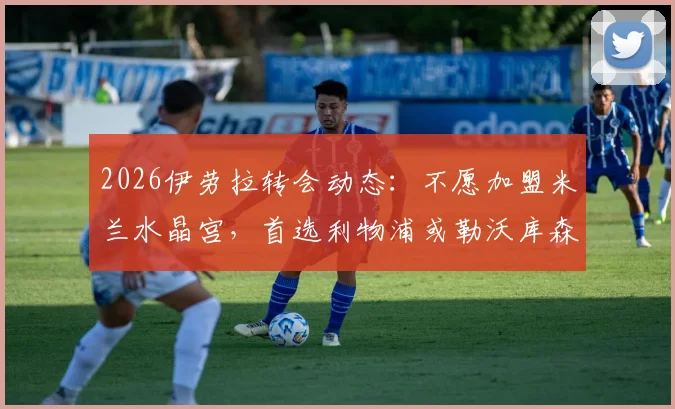 2026伊劳拉转会动态：不愿加盟米兰水晶宫，首选利物浦或勒沃库森原因解析