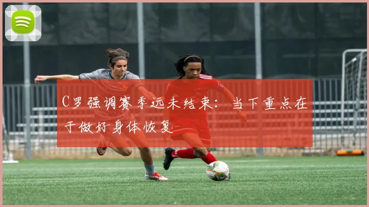 C罗强调赛季远未结束:当下重点在于做好身体恢复