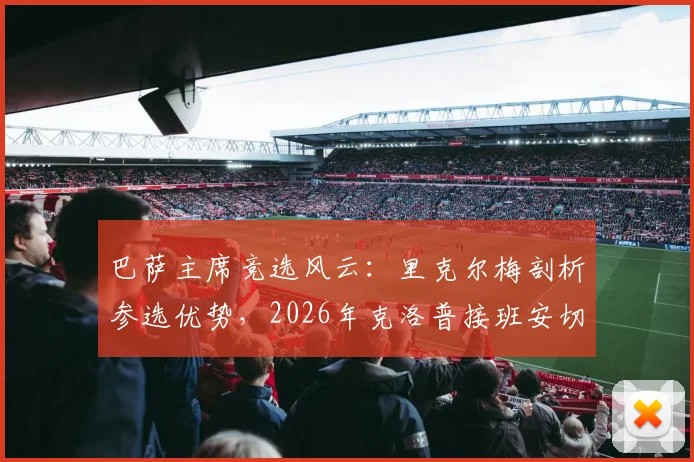 巴萨主席竞选风云：里克尔梅剖析参选优势，2026年克洛普接班安切洛蒂执掌皇马？最新动态解读