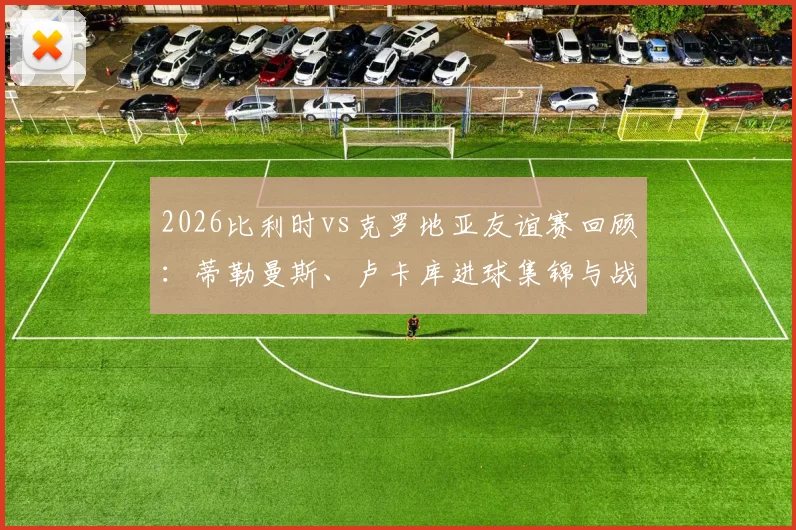 2026比利时vs克罗地亚友谊赛回顾:蒂勒曼斯、卢卡库进球集锦与战术解析,欧洲红魔2-0取胜全记录