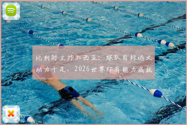 比利时主帅加西亚:球队目标远大动力十足,2026世界杯有能力成就伟业,专访解析