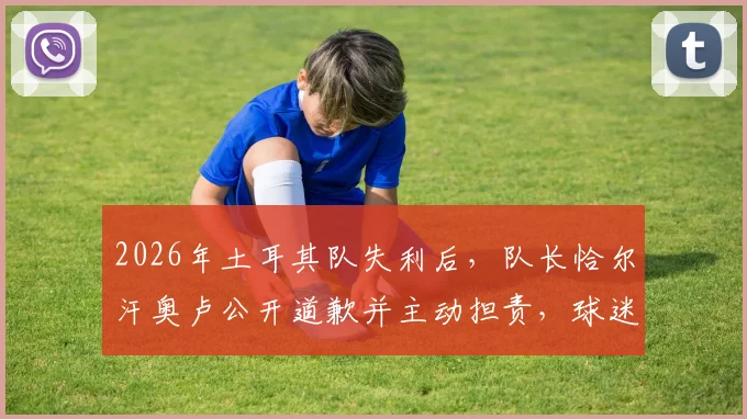 2026年土耳其队失利后,队长恰尔汗奥卢公开道歉并主动担责,球迷与舆论如何看待这一举动?