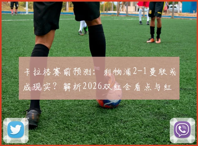 卡拉格赛前预测:利物浦2-1曼联或成现实?解析2026双红会看点与红魔拥趸的不同声音