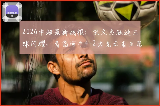 2026中超最新战报：宋文杰独造三球闪耀，青岛海牛4-2力克云南玉昆，下半场双方哑火
