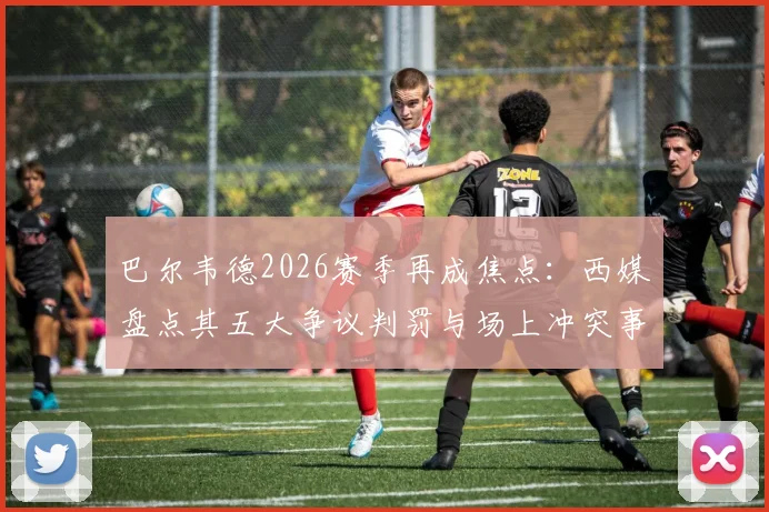巴尔韦德2026赛季再成焦点:西媒盘点其五大争议判罚与场上冲突事件,表现究竟如何评价?