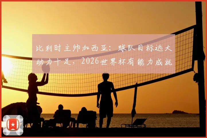 比利时主帅加西亚：球队目标远大动力十足，2026世界杯有能力成就伟业，专访解析