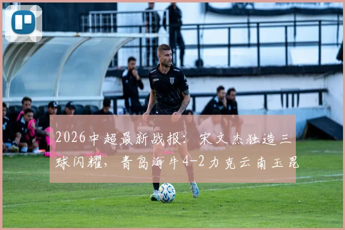 2026中超最新战报:宋文杰独造三球闪耀,青岛海牛4-2力克云南玉昆,下半场双方哑火