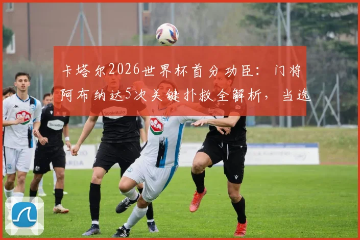 卡塔尔2026世界杯首分功臣：门将阿布纳达5次关键扑救全解析，当选最佳实至名归