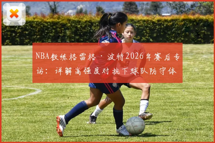 NBA教练格雷格·波特2026年赛后专访:详解高强度对抗下球队防守体系的崩溃与重建路径