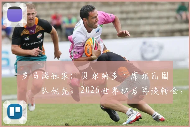 罗马诺独家:贝尔纳多·席尔瓦国家队优先,2026世界杯后再谈转会,曼城巴萨未来悬而未决