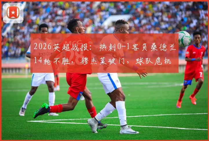 2026英超战报：热刺0-1客负桑德兰14轮不胜，穆杰莱破门，球队危机全面解析
